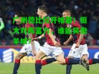 广州德比拉开帷幕！恒大对阵富力，谁能笑傲羊城？