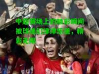 中超赛场上的精彩瞬间被球迷们津津乐道，精彩无限