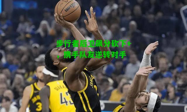 步行者后卫飙分砍下+，携手队友逆转对手