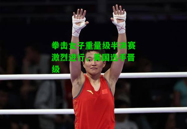 拳击女子重量级半决赛激烈进行，美国选手晋级