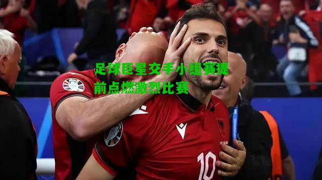 足球巨星交手小组赛提前点燃激烈比赛