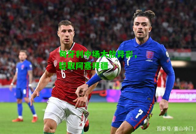 匈牙利中场大放异彩，轻取阿塞拜疆