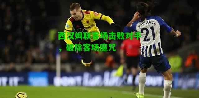 西汉姆联客场击败对手，破除客场魔咒
