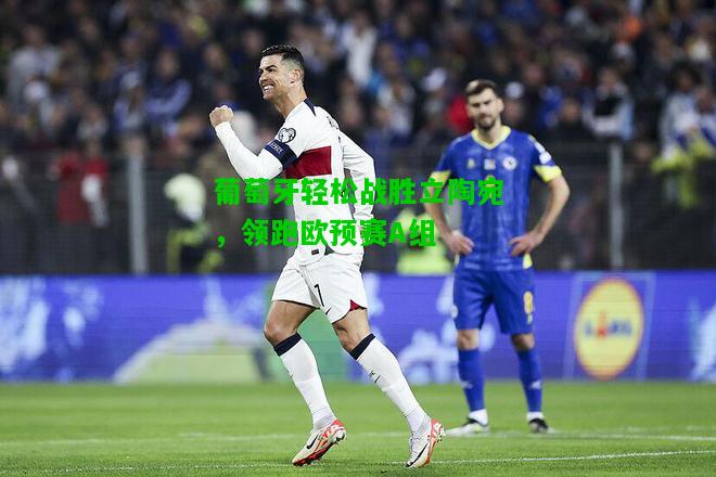 葡萄牙轻松战胜立陶宛，领跑欧预赛A组