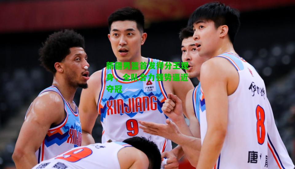 新疆男篮首发得分王现身，全队合力强势逼近夺冠