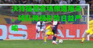 沃特福德客场惨遭屠杀，球队降级形势日益严峻