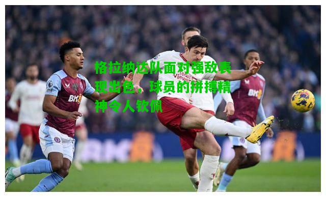 格拉纳达队面对强敌表现出色，球员的拼搏精神令人钦佩