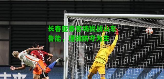长春亚泰客场挑战山东鲁能，谨慎防守为主