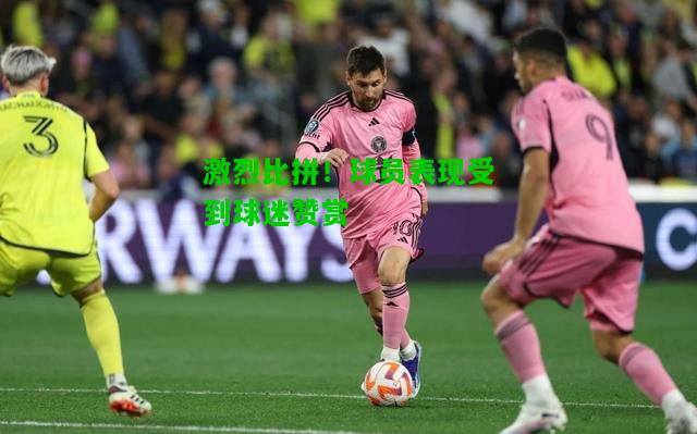 激烈比拼！球员表现受到球迷赞赏