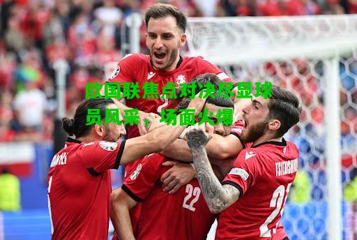 欧国联焦点对决尽显球员风采，场面火爆