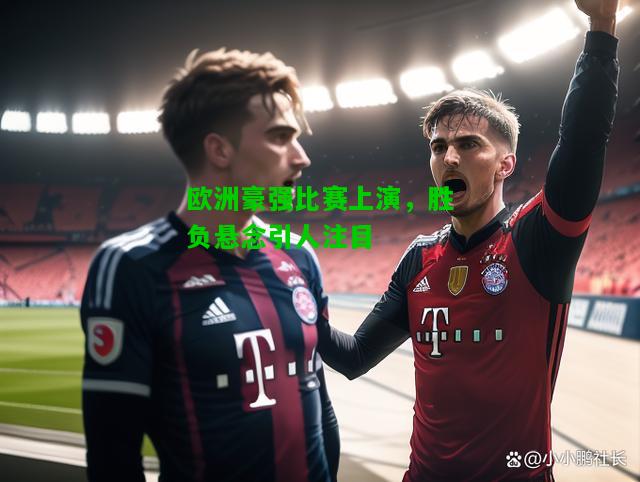 欧洲豪强比赛上演，胜负悬念引人注目