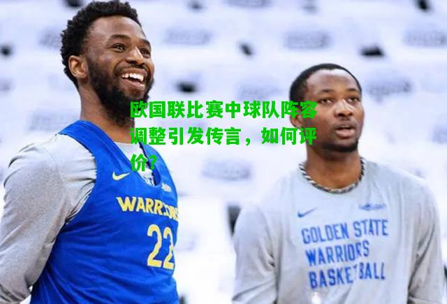 欧国联比赛中球队阵容调整引发传言，如何评价？