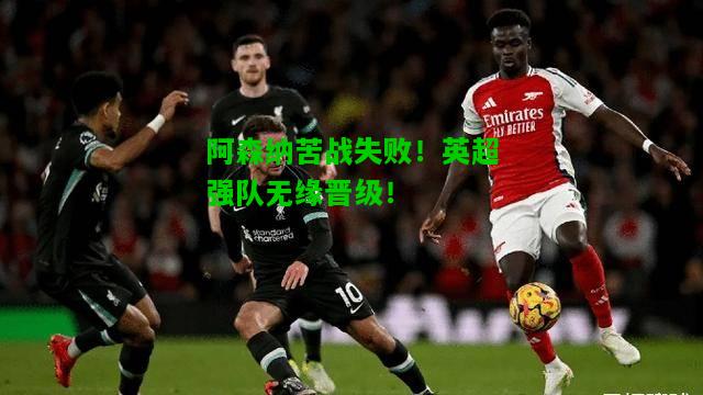 阿森纳苦战失败！英超强队无缘晋级！
