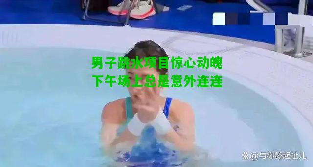 男子跳水项目惊心动魄下午场上总是意外连连