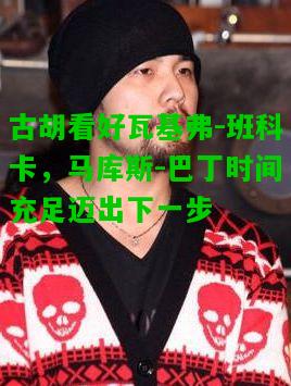 古胡看好瓦基弗-班科卡，马库斯-巴丁时间充足迈出下一步