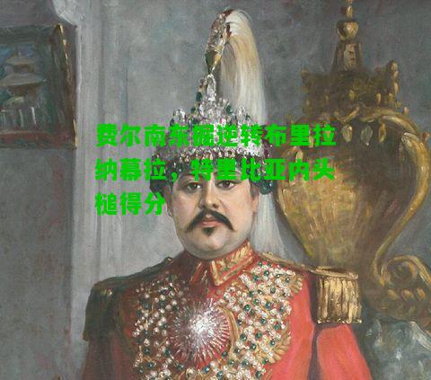 费尔南东掘逆转布里拉纳幕拉，特里比亚内头槌得分