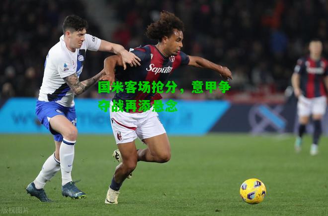 国米客场抢分，意甲争夺战再添悬念