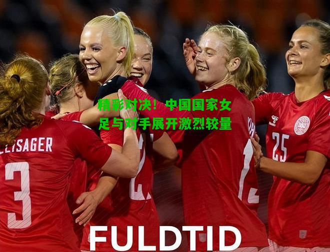 精彩对决！中国国家女足与对手展开激烈较量