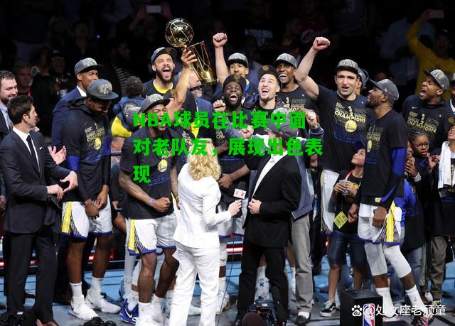 NBA球员在比赛中面对老队友，展现出色表现