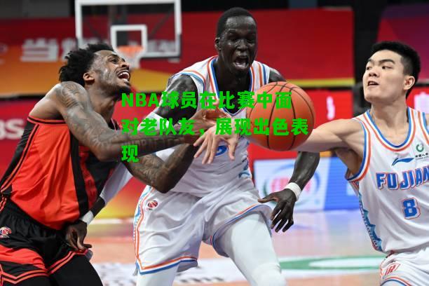 NBA球员在比赛中面对老队友，展现出色表现