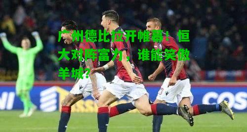 广州德比拉开帷幕！恒大对阵富力，谁能笑傲羊城？