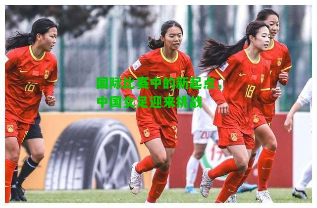 国际比赛中的新起点，中国女足迎来挑战