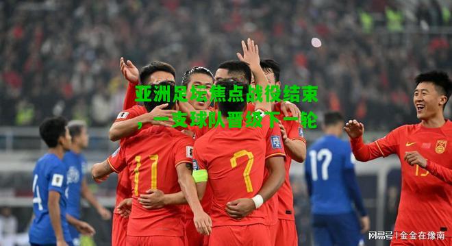 亚洲足坛焦点战役结束，一支球队晋级下一轮
