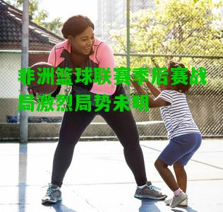 非洲篮球联赛季后赛战局激烈局势未明