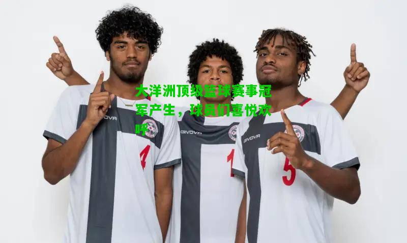 大洋洲顶级篮球赛事冠军产生，球员们喜悦欢呼