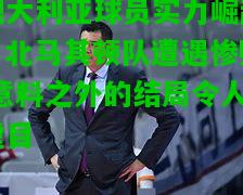 澳大利亚球员实力崛起，北马其顿队遭遇惨败,意料之外的结局令人瞠目
