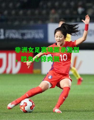非洲女足赛场厮杀激烈，胜负心惊肉跳