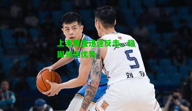 上海男篮迅速反击，稳固领先优势
