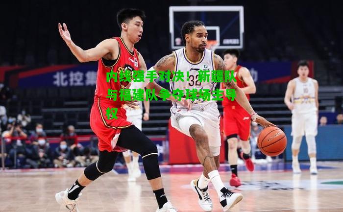 内线强手对决！新疆队与福建队争夺球场主导权