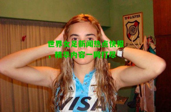 世界女足新闻热点快报，精华内容一网打尽