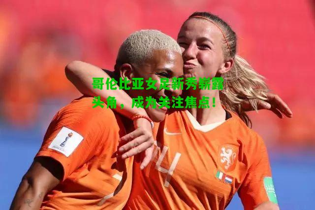 哥伦比亚女足新秀崭露头角，成为关注焦点！