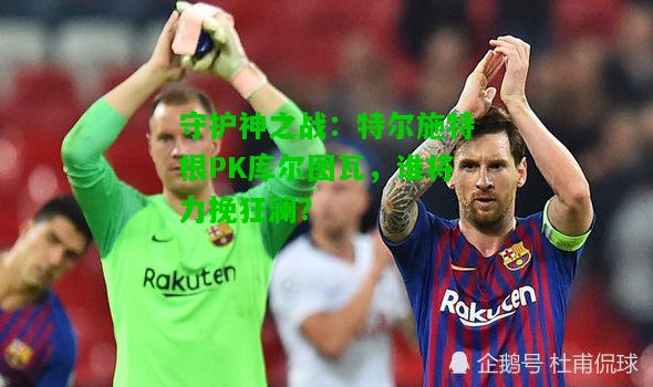 守护神之战：特尔施特根PK库尔图瓦，谁将力挽狂澜？